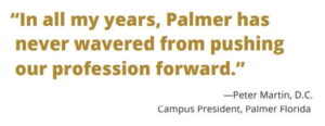 "In all my years, Palmer has never wavered from pushing our profession forward," said Peter Martin, D.C., Campus President of Palmer Florida