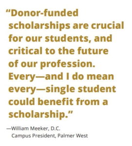 "Donor-funded scholarships are crucial for our students, and critial to the future of our profession. Every-and I do mean every-single student could benefit from a scholarship." said William Meeker, D.C., Campus President at Palmer West